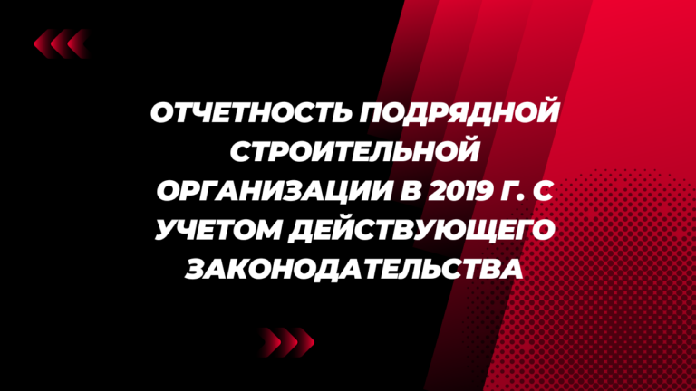 Отчетность подрядной строительной организации в 2019 г. с учетом действующего законодательства